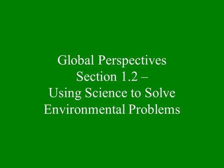 Global Perspectives Section 1.2 – Using Science to Solve Environmental Problems.