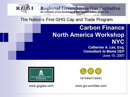 Carbon Finance North America Workshop NYC Catherine A. Lee, Esq. Consultant to Maine DEP June 15, 2007 The Nation’s First GHG Cap and Trade Program www.gcglaw.comwww.go-worldlee.com.
