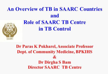 An Overview of TB in SAARC Countries and Role of SAARC TB Centre in TB Control Dr Paras K Pokharel, Associate Professor Dept. of Community Medicine, BPKIHS.