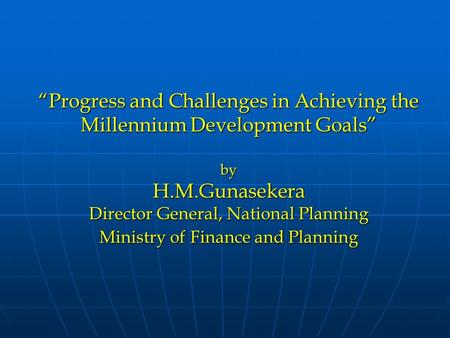 “Progress and Challenges in Achieving the Millennium Development Goals” by H.M.Gunasekera Director General, National Planning Ministry of Finance and Planning.
