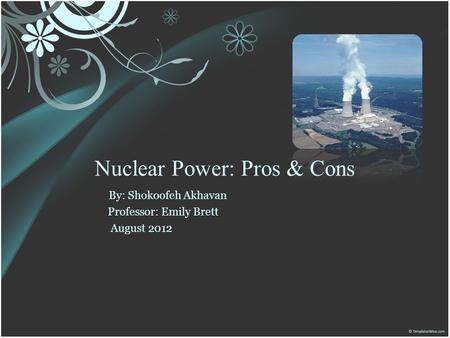 Nuclear Power: Pros & Cons By: Shokoofeh Akhavan Professor: Emily Brett August 2012.