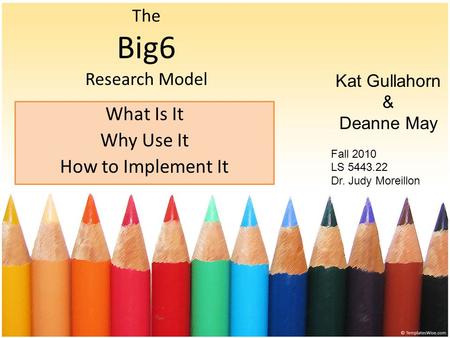 The Big6 Research Model What Is It Why Use It How to Implement It Kat Gullahorn & Deanne May Fall 2010 LS 5443.22 Dr. Judy Moreillon.