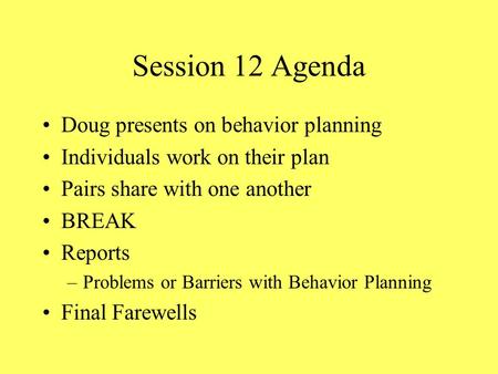 Session 12 Agenda Doug presents on behavior planning Individuals work on their plan Pairs share with one another BREAK Reports –Problems or Barriers with.