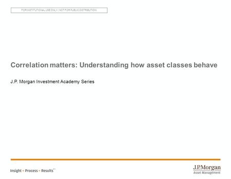 Correlation matters: Understanding how asset classes behave J.P. Morgan Investment Academy Series SM FOR INSTITUTIONAL USE ONLY | NOT FOR PUBLIC DISTRIBUTION.