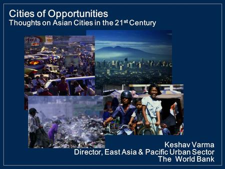 Keshav Varma Director, East Asia & Pacific Urban Sector The World Bank Cities of Opportunities Thoughts on Asian Cities in the 21 st Century.
