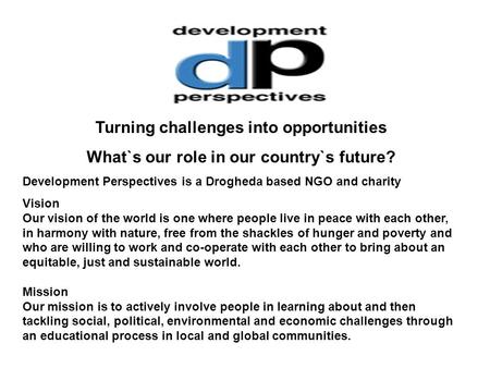Turning challenges into opportunities What`s our role in our country`s future? Development Perspectives is a Drogheda based NGO and charity Vision Our.