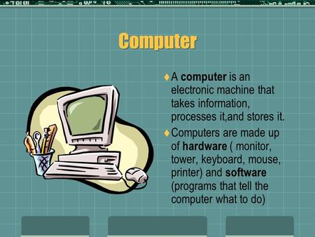 Computer A computer is an electronic machine that takes information, processes it,and stores it. Computers are made up of hardware ( monitor, tower, keyboard,