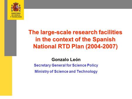 The large-scale research facilities in the context of the Spanish National RTD Plan (2004-2007) Gonzalo León Secretary General for Science Policy Ministry.
