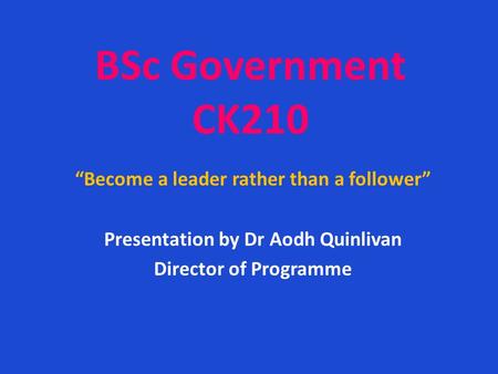 BSc Government CK210 “Become a leader rather than a follower” Presentation by Dr Aodh Quinlivan Director of Programme.