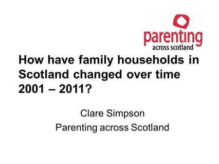 How have family households in Scotland changed over time 2001 – 2011? Clare Simpson Parenting across Scotland.