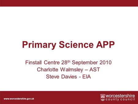 Www.worcestershire.gov.uk Primary Science APP Finstall Centre 28 th September 2010 Charlotte Walmsley – AST Steve Davies - EIA.