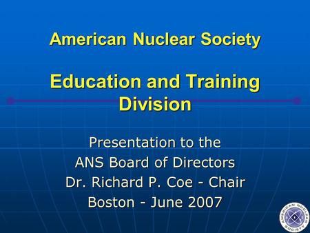 American Nuclear Society Education and Training Division Presentation to the ANS Board of Directors Dr. Richard P. Coe - Chair Boston - June 2007.