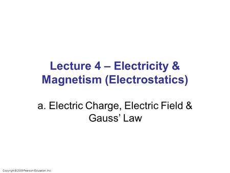 Copyright © 2009 Pearson Education, Inc. Lecture 4 – Electricity & Magnetism (Electrostatics) a. Electric Charge, Electric Field & Gauss’ Law.