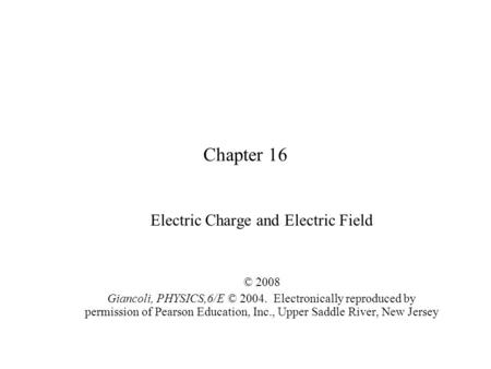 Chapter 16 Electric Charge and Electric Field © 2008 Giancoli, PHYSICS,6/E © 2004. Electronically reproduced by permission of Pearson Education, Inc.,
