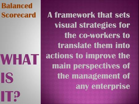 WHAT IS IT? Balanced Scorecard A framework that sets visual strategies for the co-workers to translate them into actions to improve the main perspectives.