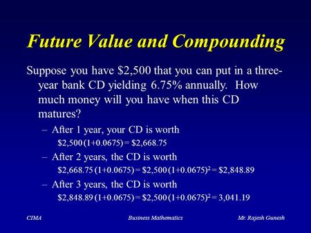 CIMABusiness MathematicsMr. Rajesh Gunesh Future Value and Compounding –After 1 year, your CD is worth $2,500 (1+0.0675) = $2,668.75 –After 2 years, the.