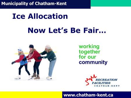 Municipality of Chatham-Kent www.chatham-kent.ca working together for our community Ice Allocation Now Let’s Be Fair…