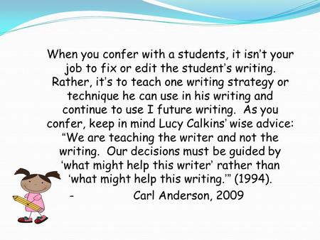 When you confer with a students, it isn’t your job to fix or edit the student’s writing. Rather, it’s to teach one writing strategy or technique he can.