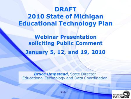 Slide 1 DRAFT 2010 State of Michigan Educational Technology Plan Webinar Presentation soliciting Public Comment January 5, 12, and 19, 2010 Bruce Umpstead,