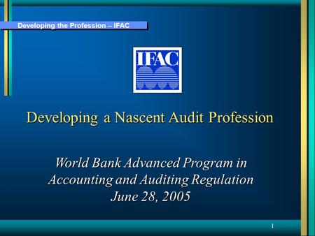 Developing the Profession – IFAC 1 Developing a Nascent Audit Profession World Bank Advanced Program in Accounting and Auditing Regulation June 28, 2005.