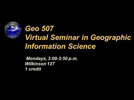 Mondays, 3:00-3:50 p.m. Wilkinson 127 1 credit Geo 507 Virtual Seminar in Geographic Information Science.