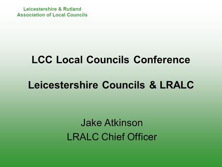 Leicestershire & Rutland Association of Local Councils LCC Local Councils Conference Leicestershire Councils & LRALC Jake Atkinson LRALC Chief Officer.
