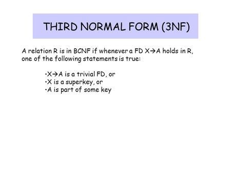 THIRD NORMAL FORM (3NF) A relation R is in BCNF if whenever a FD XA holds in R, one of the following statements is true: XA is a trivial FD, or X is.