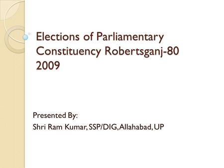 Elections of Parliamentary Constituency Robertsganj-80 2009 Presented By: Shri Ram Kumar, SSP/DIG, Allahabad, UP.