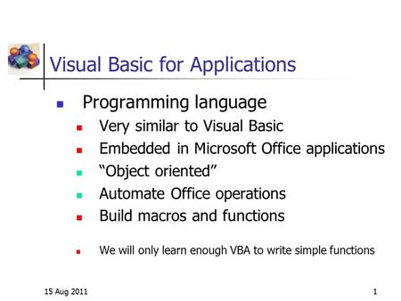15 Aug 20111 Visual Basic for Applications Programming language Very similar to Visual Basic Embedded in Microsoft Office applications “Object oriented”