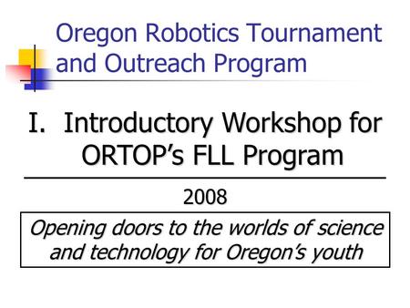 Oregon Robotics Tournament and Outreach Program I. Introductory Workshop for ORTOP’s FLL Program 2008 Opening doors to the worlds of science and technology.