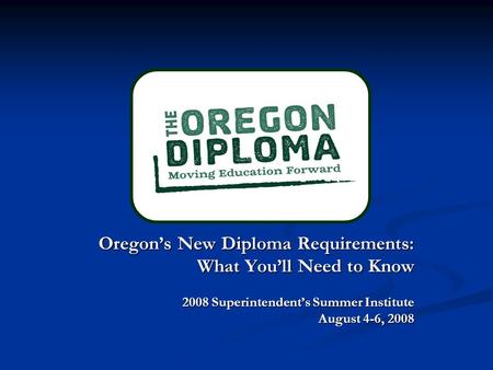 Oregon’s New Diploma Requirements: Oregon’s New Diploma Requirements: What You’ll Need to Know 2008 Superintendent’s Summer Institute August 4-6, 2008.