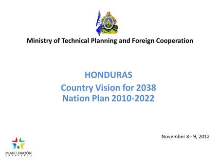 Ministry of Technical Planning and Foreign Cooperation HONDURAS Country Vision for 2038 Nation Plan 2010-2022 November 8 - 9, 2012.