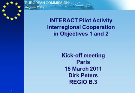 Regional Policy EUROPEAN COMMISSION 1 INTERACT Pilot Activity Interregional Cooperation in Objectives 1 and 2 Kick-off meeting Paris 15 March 2011 Dirk.