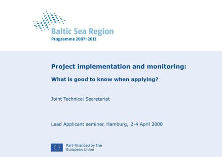 Part-financed by the European Union Project implementation and monitoring: What is good to know when applying? Joint Technical Secretariat Lead Applicant.