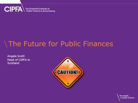 The Future for Public Finances Angela Scott Head of CIPFA in Scotland.