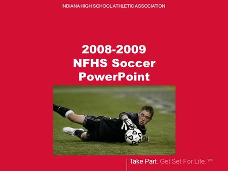 Take Part. Get Set For Life.™ INDIANA HIGH SCHOOL ATHLETIC ASSOCIATION 2008-2009 NFHS Soccer PowerPoint.