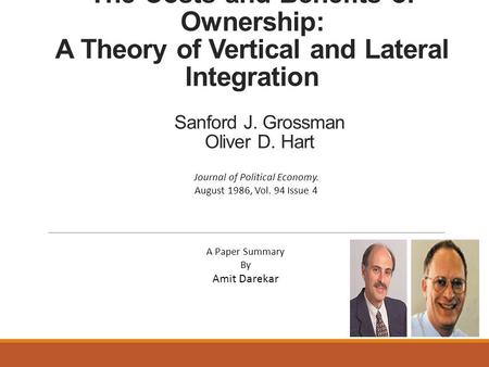 The Costs and Benefits of Ownership: A Theory of Vertical and Lateral Integration Sanford J. Grossman Oliver D. Hart A Paper Summary By Amit Darekar Journal.