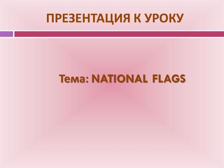 ПРЕЗЕНТАЦИЯ К УРОКУ Тема : NATIONAL FLAGS. NATIONAL FLAGS.