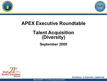 Excellence in Executive Leadership UNCLASSIFIED – For Official Use Only (FOUO) APEX Executive Roundtable Talent Acquisition (Diversity) September 2009.