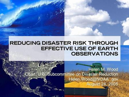 REDUCING DISASTER RISK THROUGH EFFECTIVE USE OF EARTH OBSERVATIONS Helen M. Wood Chair, U.S. Subcommittee on Disaster Reduction August.