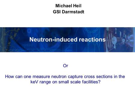 Neutron-induced reactions Michael Heil GSI Darmstadt Or How can one measure neutron capture cross sections in the keV range on small scale facilities?