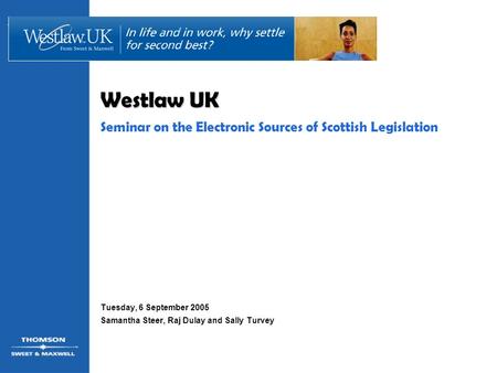 Westlaw UK Seminar on the Electronic Sources of Scottish Legislation Tuesday, 6 September 2005 Samantha Steer, Raj Dulay and Sally Turvey.