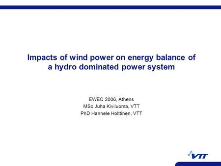 Impacts of wind power on energy balance of a hydro dominated power system EWEC 2006, Athens MSc Juha Kiviluoma, VTT PhD Hannele Holttinen, VTT.