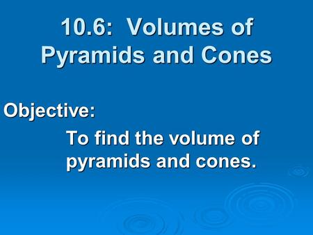 10.6: Volumes of Pyramids and Cones Objective: To find the volume of pyramids and cones.