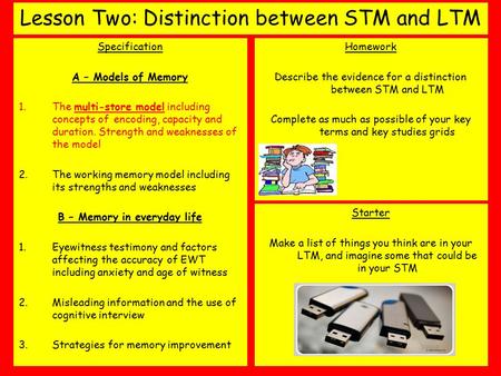 Lesson Two: Distinction between STM and LTM Specification A – Models of Memory 1.The multi-store model including concepts of encoding, capacity and duration.