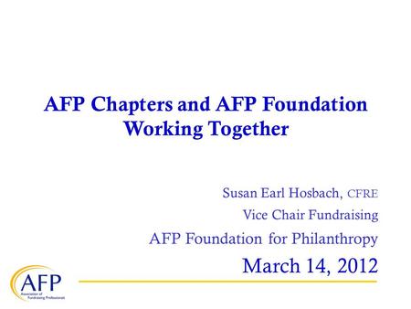 AFP Chapters and AFP Foundation Working Together Susan Earl Hosbach, CFRE Vice Chair Fundraising AFP Foundation for Philanthropy March 14, 2012.