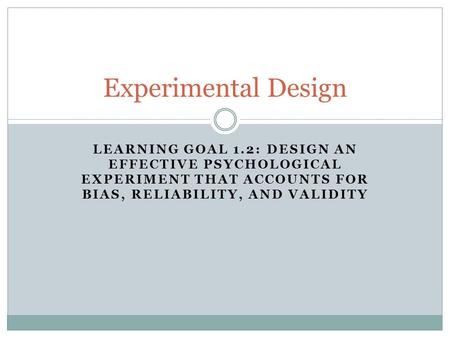LEARNING GOAL 1.2: DESIGN AN EFFECTIVE PSYCHOLOGICAL EXPERIMENT THAT ACCOUNTS FOR BIAS, RELIABILITY, AND VALIDITY Experimental Design.