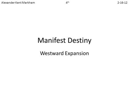Manifest Destiny Westward Expansion Alexander Kent Markham 4 th 2-16-12.