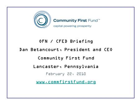 OFN / CFED Briefing Dan Betancourt, President and CEO Community First Fund Lancaster, Pennsylvania February 22, 2010 www.commfirstfund.org.