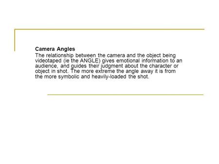 Camera Angles The relationship between the camera and the object being videotaped (ie the ANGLE) gives emotional information to an audience, and guides.